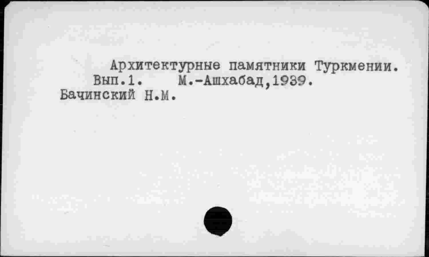 ﻿Архитектурные памятники Туркмении.
Вып.1. М.-Ашхабад,1939.
Бачинский Н.М.